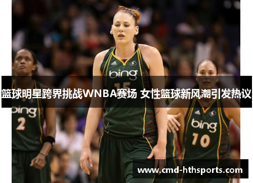 篮球明星跨界挑战WNBA赛场 女性篮球新风潮引发热议